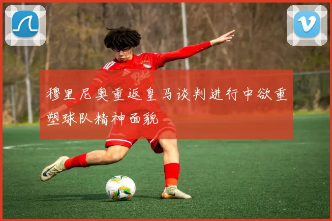 穆里尼奥重返皇马谈判进行中欲重塑球队精神面貌