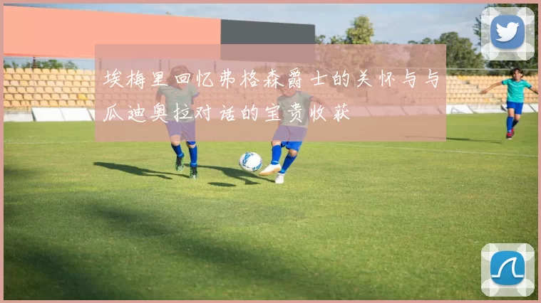 埃梅里回忆弗格森爵士的关怀与与瓜迪奥拉对话的宝贵收获