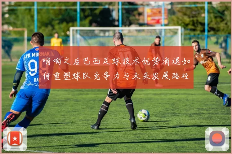 哨响之后巴西足球技术优势消退如何重塑球队竞争力与未来发展路径