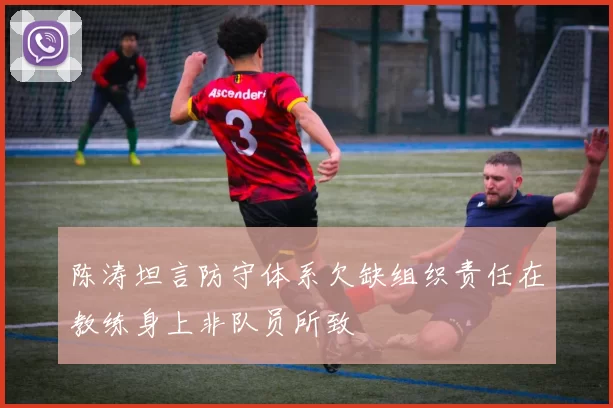 陈涛坦言防守体系欠缺组织责任在教练身上非队员所致