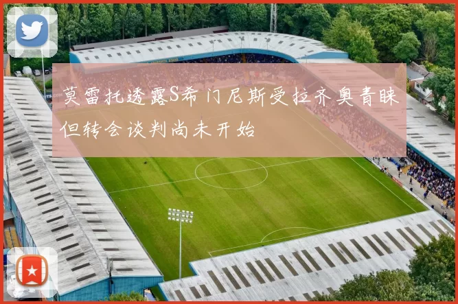 莫雷托透露S希门尼斯受拉齐奥青睐但转会谈判尚未开始