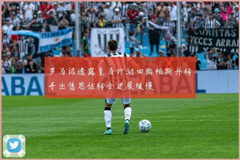 罗马诺透露皇马计划回购帕斯并转手出售恩佐转会进展缓慢