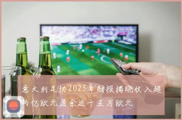 意大利足协2025年财报揭晓收入超两亿欧元盈余近十五万欧元
