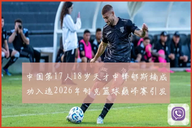 中国第17人18岁天才中锋郇斯楠成功入选2026年耐克篮球巅峰赛引发热议