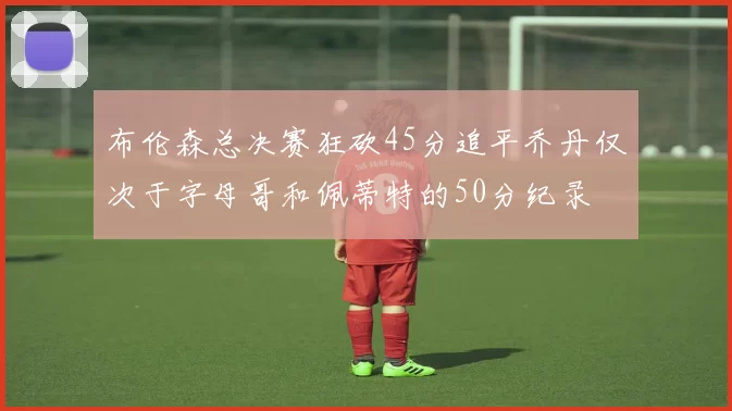 布伦森总决赛狂砍45分追平乔丹仅次于字母哥和佩蒂特的50分纪录