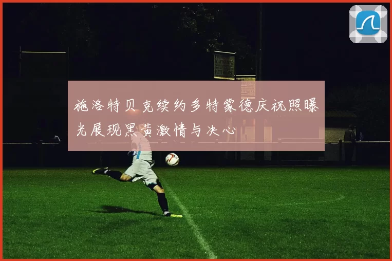 施洛特贝克续约多特蒙德庆祝照曝光展现黑黄激情与决心