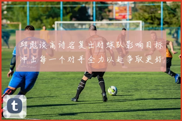 邱彪谈高诗岩复出对球队影响目标冲击每一个对手全力以赴争取更好成绩