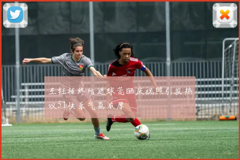王钰栋终结进球荒晒庆祝照引发热议51快乐气氛浓厚