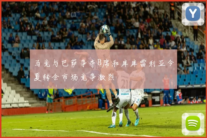 马竞与巴萨争夺B席和库库雷利亚今夏转会市场竞争激烈