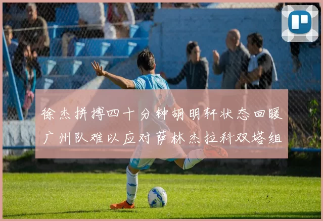 徐杰拼搏四十分钟胡明轩状态回暖广州队难以应对萨林杰拉科双塔组合