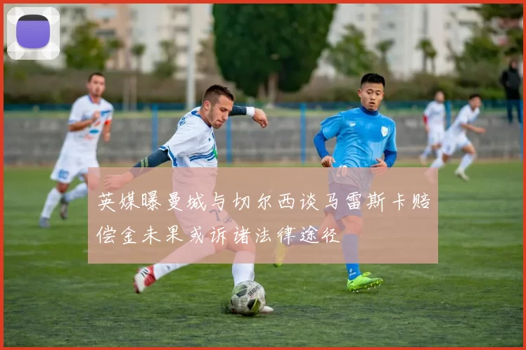 英媒曝曼城与切尔西谈马雷斯卡赔偿金未果或诉诸法律途径