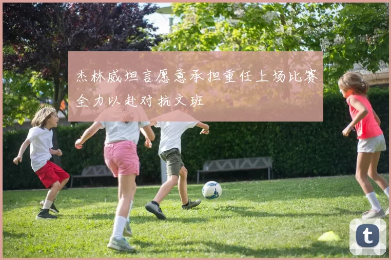 杰林威坦言愿意承担重任上场比赛全力以赴对抗文班