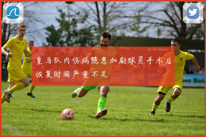 皇马队内伤病隐患加剧球员手术后恢复时间严重不足