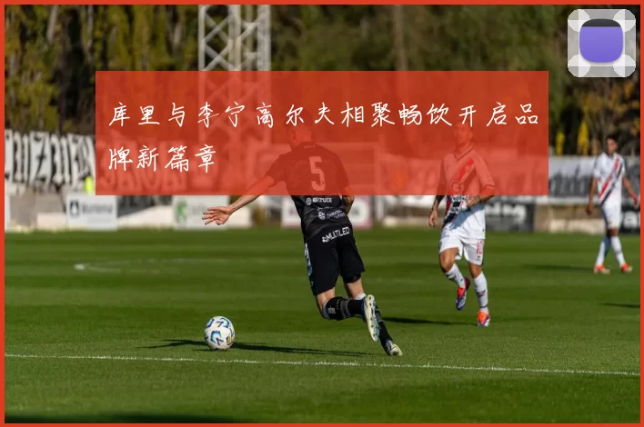 库里与李宁高尔夫相聚畅饮开启品牌新篇章