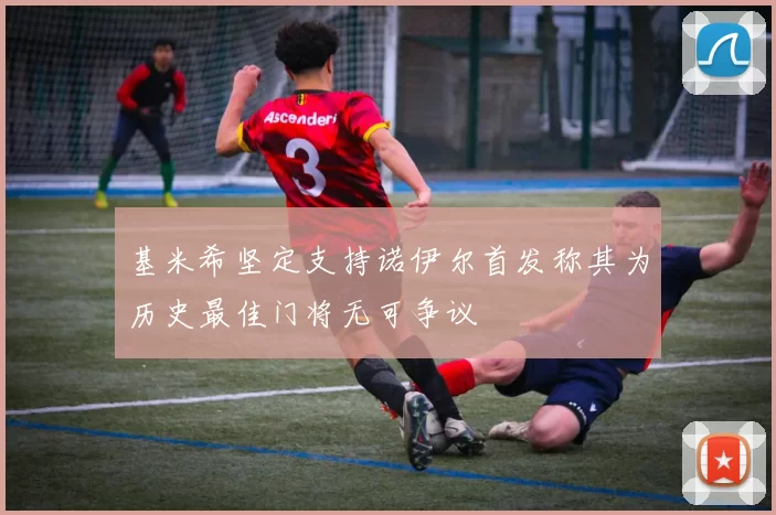 基米希坚定支持诺伊尔首发称其为历史最佳门将无可争议