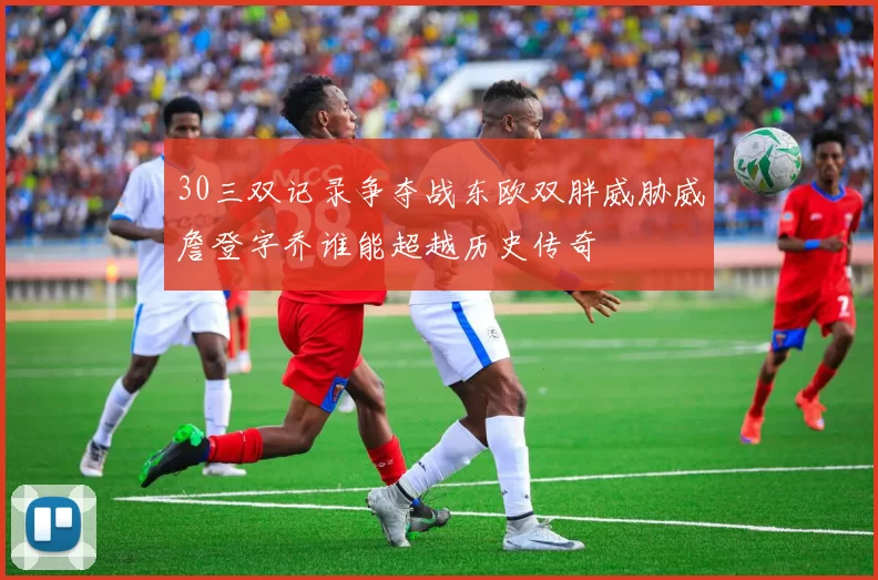 30三双记录争夺战东欧双胖威胁威詹登字乔谁能超越历史传奇